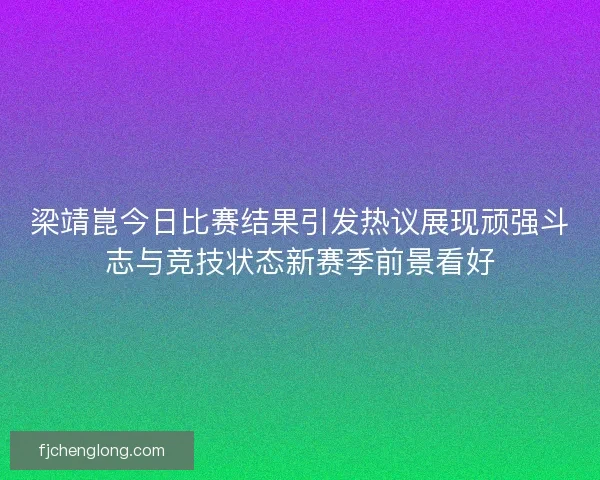 梁靖崑今日比赛结果引发热议展现顽强斗志与竞技状态新赛季前景看好