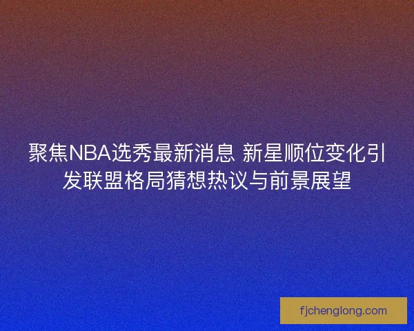 聚焦NBA选秀最新消息 新星顺位变化引发联盟格局猜想热议与前景展望 聚焦NBA选秀最新消息 新星顺位变化引发联盟格局猜想热议与前景展望