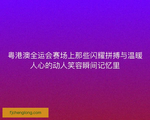 粤港澳全运会赛场上那些闪耀拼搏与温暖人心的动人笑容瞬间记忆里