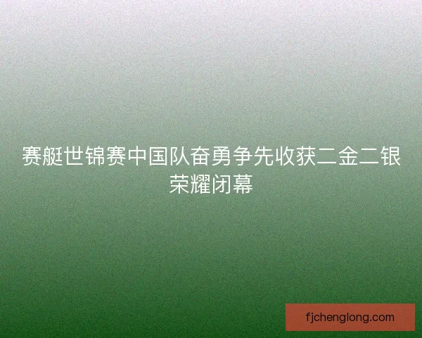 赛艇世锦赛中国队奋勇争先收获二金二银荣耀闭幕