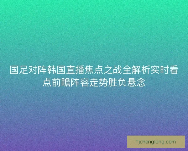 国足对阵韩国直播焦点之战全解析实时看点前瞻阵容走势胜负悬念