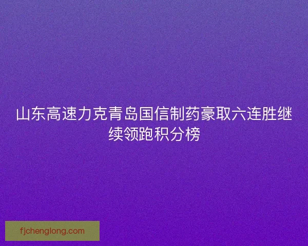 山东高速力克青岛国信制药豪取六连胜继续领跑积分榜 山东高速力克青岛国信制药豪取六连胜继续领跑积分榜