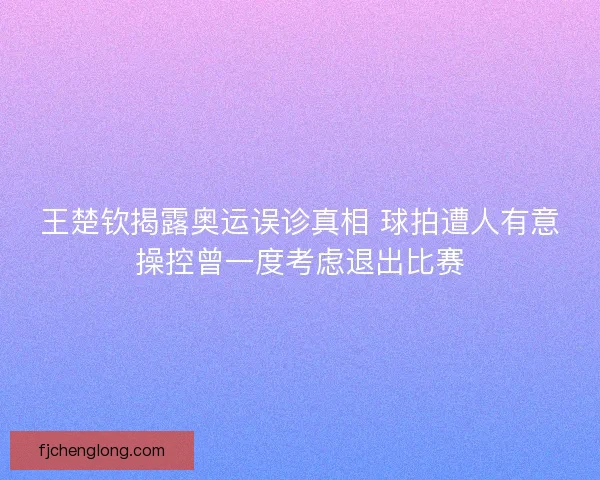 王楚钦揭露奥运误诊真相 球拍遭人有意操控曾一度考虑退出比赛