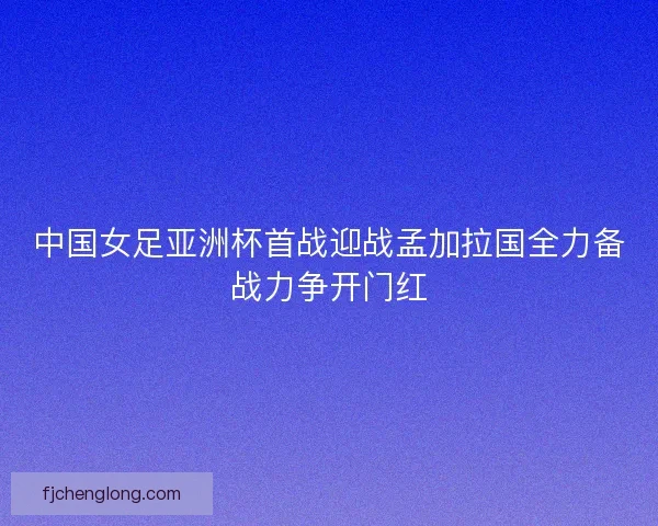中国女足亚洲杯首战迎战孟加拉国全力备战力争开门红