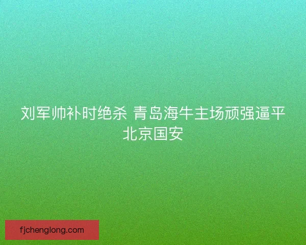 刘军帅补时绝杀 青岛海牛主场顽强逼平北京国安