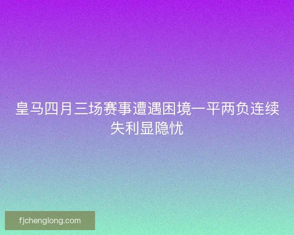 皇马四月三场赛事遭遇困境一平两负连续失利显隐忧