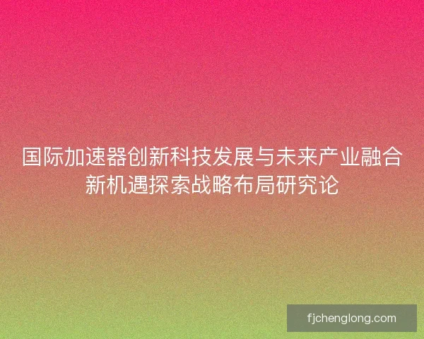 国际加速器创新科技发展与未来产业融合新机遇探索战略布局研究论 国际加速器创新科技发展与未来产业融合新机遇探索战略布局研究论