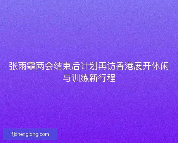 张雨霏两会结束后计划再访香港展开休闲与训练新行程