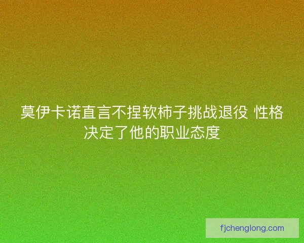 莫伊卡诺直言不捏软柿子挑战退役 性格决定了他的职业态度