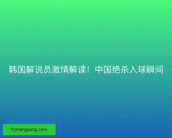韩国解说员激情解读！中国绝杀入球瞬间
