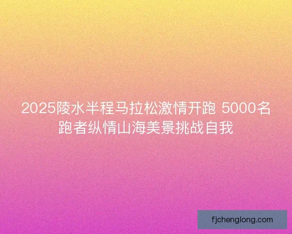 2025陵水半程马拉松激情开跑 5000名跑者纵情山海美景挑战自我 2025陵水半程马拉松激情开跑 5000名跑者纵情山海美景挑战自我