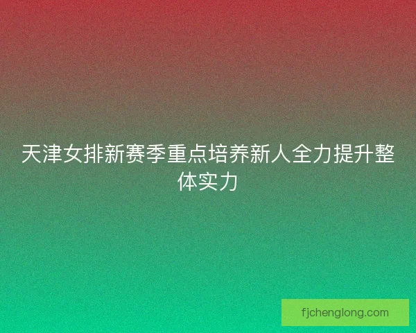 天津女排新赛季重点培养新人全力提升整体实力 天津女排新赛季重点培养新人全力提升整体实力