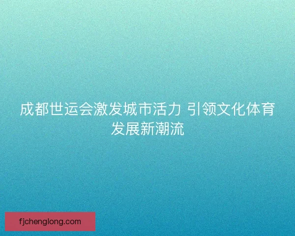 成都世运会激发城市活力 引领文化体育发展新潮流 成都世运会激发城市活力 引领文化体育发展新潮流