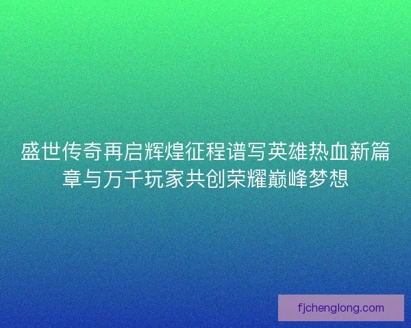 盛世传奇再启辉煌征程谱写英雄热血新篇章与万千玩家共创荣耀巅峰梦想