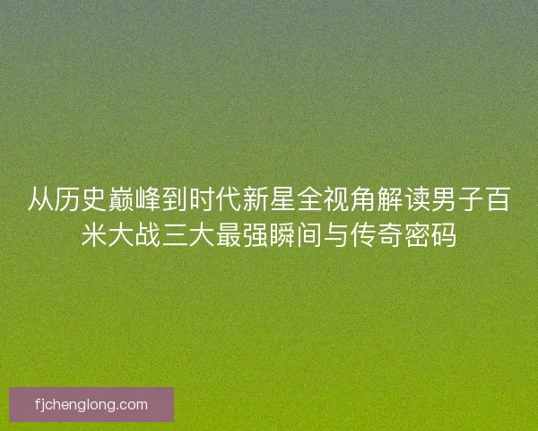 从历史巅峰到时代新星全视角解读男子百米大战三大最强瞬间与传奇密码