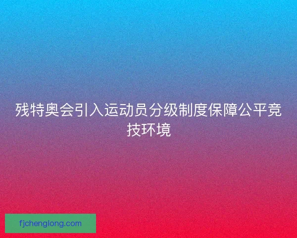 残特奥会引入运动员分级制度保障公平竞技环境
