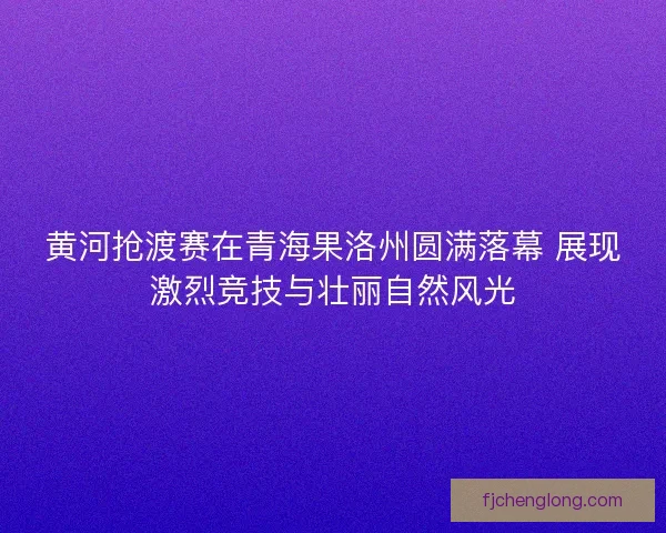黄河抢渡赛在青海果洛州圆满落幕 展现激烈竞技与壮丽自然风光 黄河抢渡赛在青海果洛州圆满落幕 展现激烈竞技与壮丽自然风光