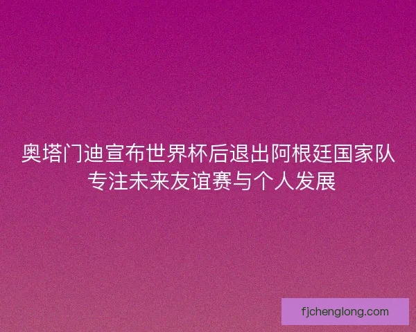 奥塔门迪宣布世界杯后退出阿根廷国家队 专注未来友谊赛与个人发展