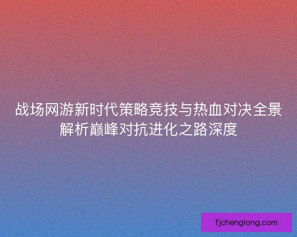 战场网游新时代策略竞技与热血对决全景解析巅峰对抗进化之路深度