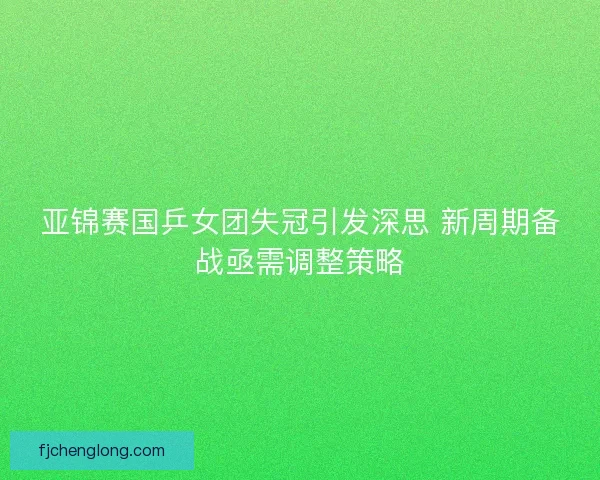 亚锦赛国乒女团失冠引发深思 新周期备战亟需调整策略 亚锦赛国乒女团失冠引发深思 新周期备战亟需调整策略