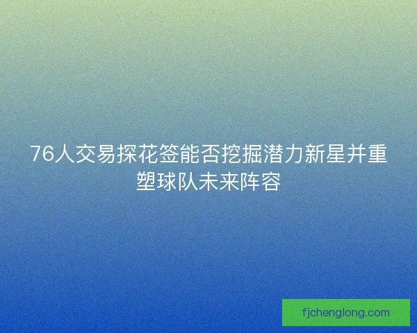 76人交易探花签能否挖掘潜力新星并重塑球队未来阵容