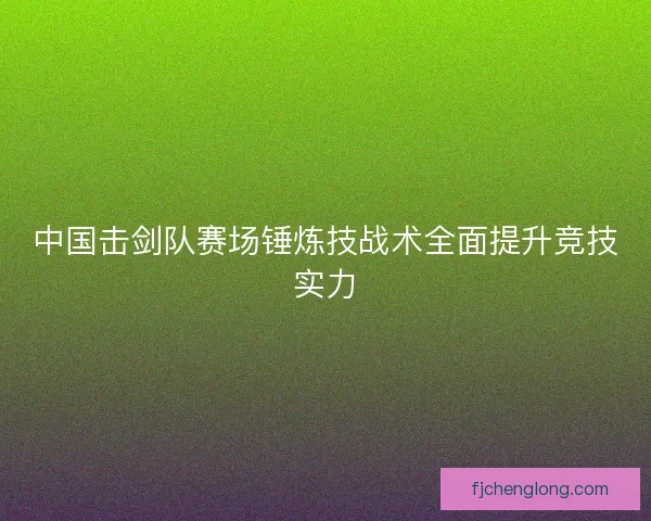 中国击剑队赛场锤炼技战术全面提升竞技实力 中国击剑队赛场锤炼技战术全面提升竞技实力