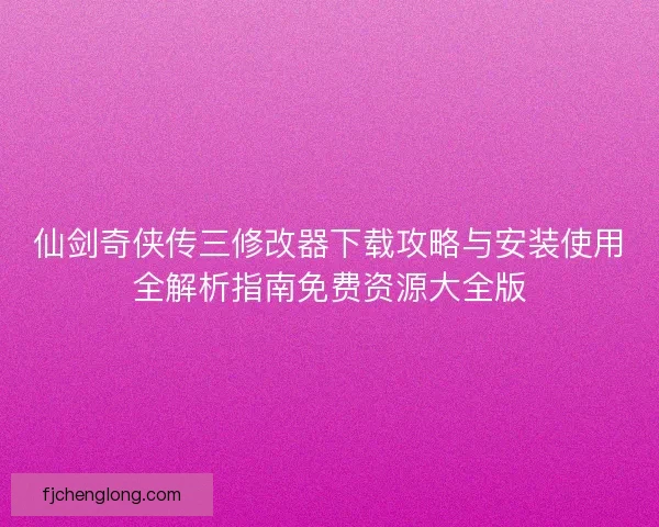 仙剑奇侠传三修改器下载攻略与安装使用全解析指南免费资源大全版