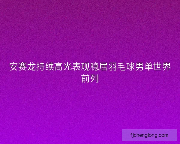 安赛龙持续高光表现稳居羽毛球男单世界前列 安赛龙持续高光表现稳居羽毛球男单世界前列